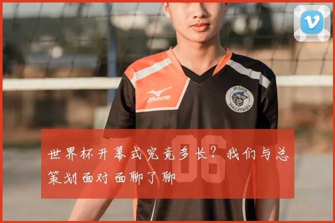 世界杯开幕式究竟多长?我们与总策划面对面聊了聊