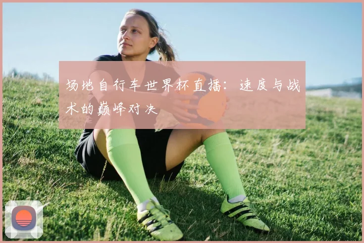 场地自行车世界杯直播：速度与战术的巅峰对决