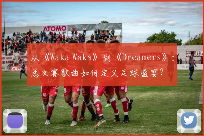 从《Waka Waka》到《Dreamers》:总决赛歌曲如何定义足球盛宴?