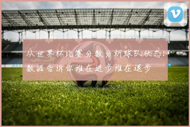 从世界杯比赛分数分析球队状态：数据告诉你谁在进步谁在退步