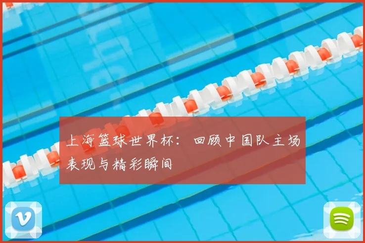 上海篮球世界杯：回顾中国队主场表现与精彩瞬间