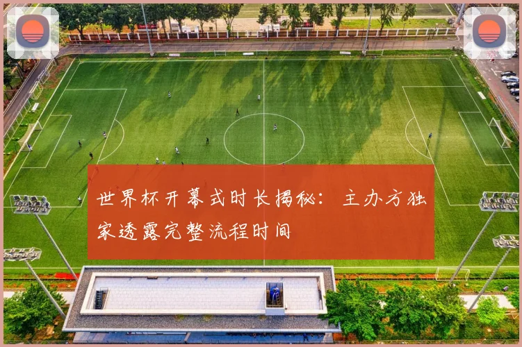 世界杯开幕式时长揭秘:主办方独家透露完整流程时间