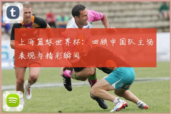 上海篮球世界杯：回顾中国队主场表现与精彩瞬间