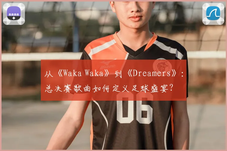 从《Waka Waka》到《Dreamers》:总决赛歌曲如何定义足球盛宴?