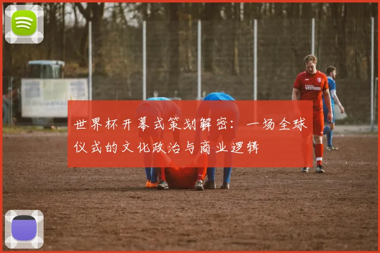 世界杯开幕式策划解密:一场全球仪式的文化政治与商业逻辑