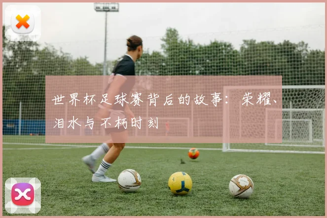 世界杯足球赛背后的故事:荣耀、泪水与不朽时刻