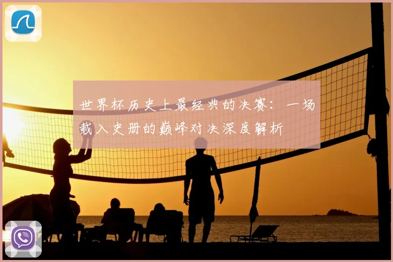 世界杯历史上最经典的决赛:一场载入史册的巅峰对决深度解析