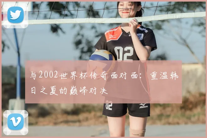 与2002世界杯传奇面对面:重温韩日之夏的巅峰对决