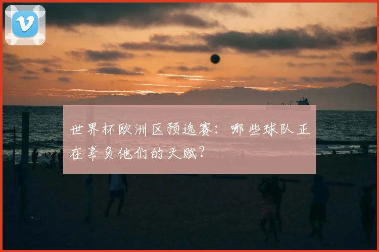 世界杯欧洲区预选赛:哪些球队正在辜负他们的天赋?