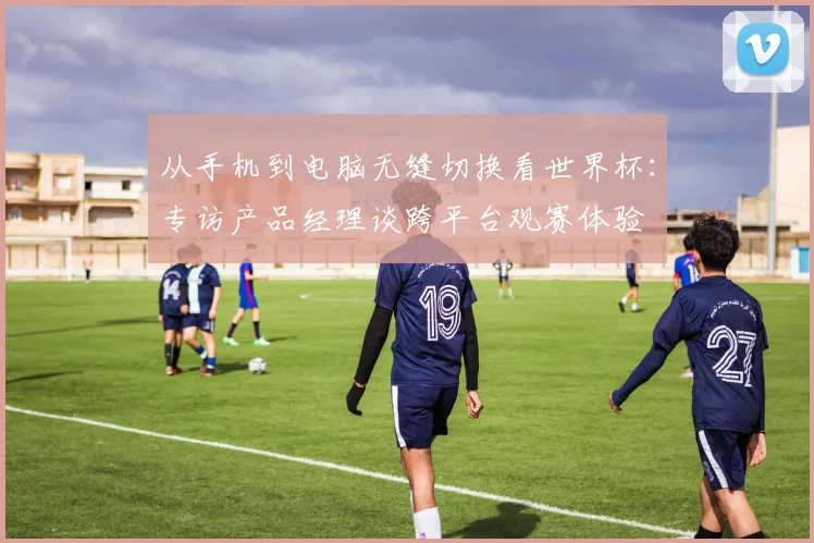 从手机到电脑无缝切换看世界杯:专访产品经理谈跨平台观赛体验