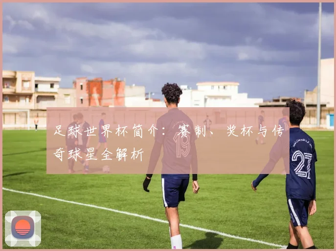 足球世界杯简介：赛制、奖杯与传奇球星全解析