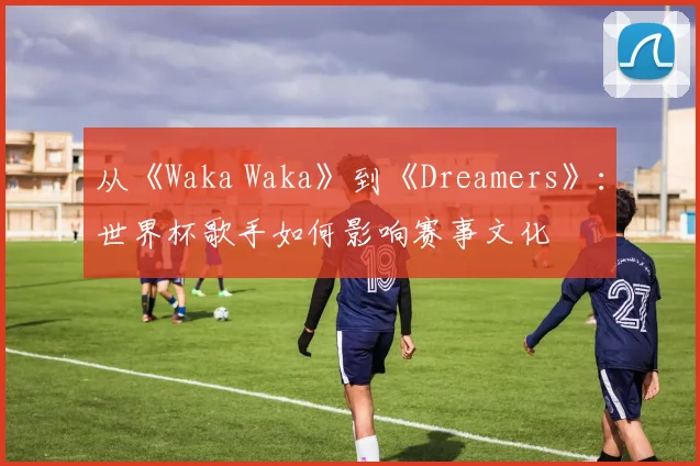 从《Waka Waka》到《Dreamers》:世界杯歌手如何影响赛事文化