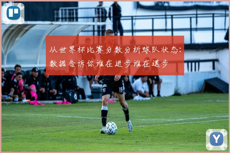 从世界杯比赛分数分析球队状态:数据告诉你谁在进步谁在退步