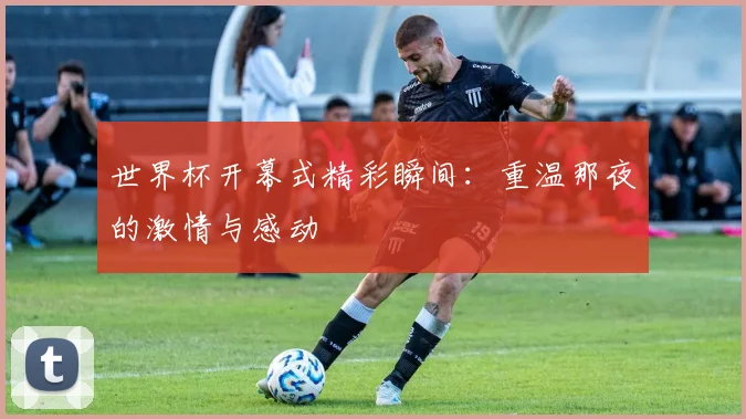 世界杯开幕式精彩瞬间:重温那夜的激情与感动