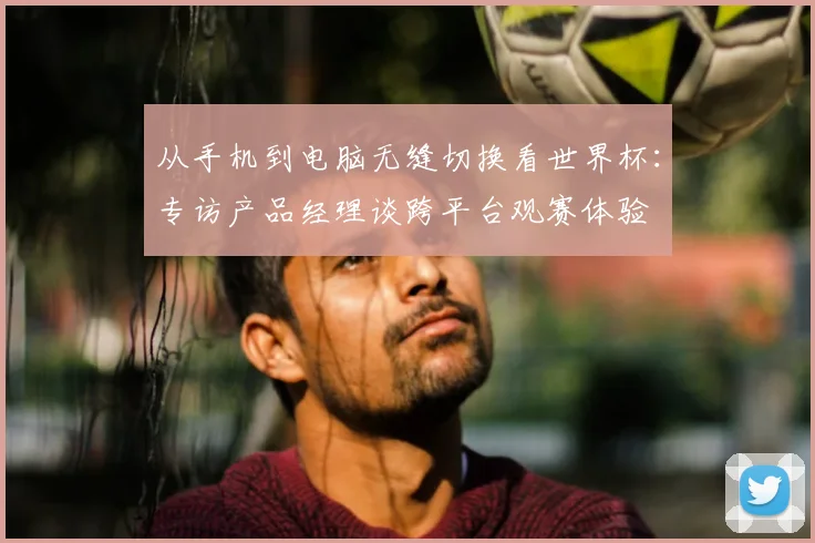从手机到电脑无缝切换看世界杯:专访产品经理谈跨平台观赛体验