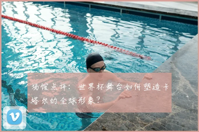 场馆点评：世界杯舞台如何塑造卡塔尔的全球形象？
